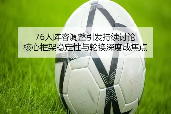 76人阵容调整引发持续讨论 核心框架稳定性与轮换深度成焦点